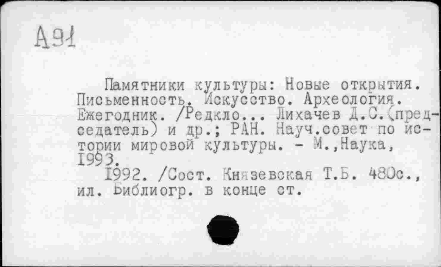 ﻿А 91
Памятники культуры: Новые открытия. Письменность. Искусство. Археология. Ежегодник. /Редкло... Лихачев д.С. Спред седатель) и др.; РАН. Науч.совет по истории мировой культуры. - М.,Наука,
1992. /Зост. Князевская Т.Б. 480с., ил. Ьиблиогр. в конце ст.